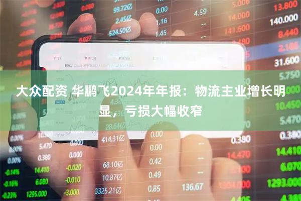大众配资 华鹏飞2024年年报：物流主业增长明显，亏损大幅收窄