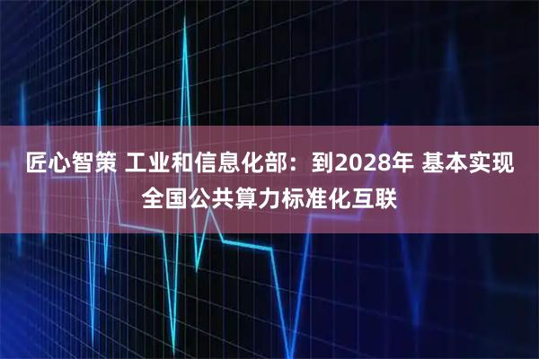 匠心智策 工业和信息化部：到2028年 基本实现全国公共算力标准化互联