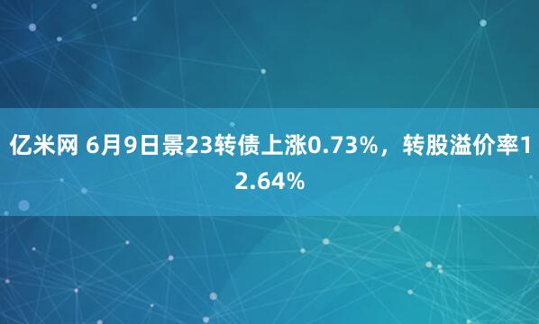 亿米网 6月9日景23转债上涨0.73%，转股溢价率12.64%