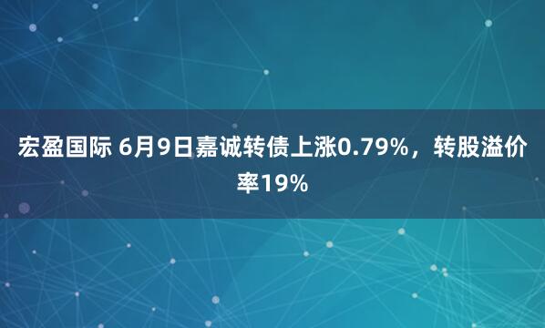 宏盈国际 6月9日嘉诚转债上涨0.79%，转股溢价率19%