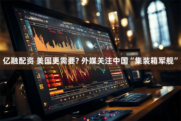 亿融配资 美国更需要? 外媒关注中国“集装箱军舰”