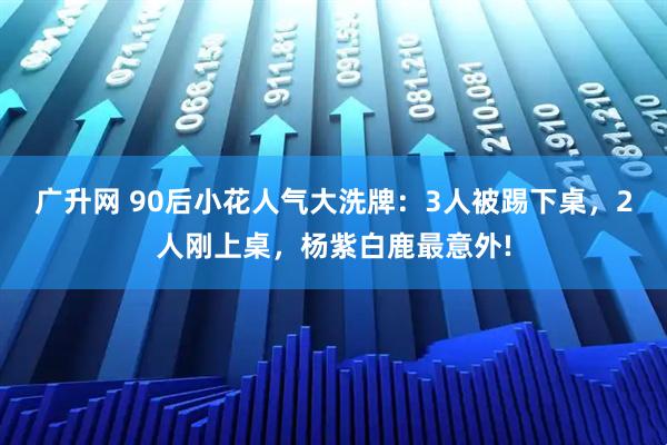 广升网 90后小花人气大洗牌：3人被踢下桌，2人刚上桌，杨紫白鹿最意外!