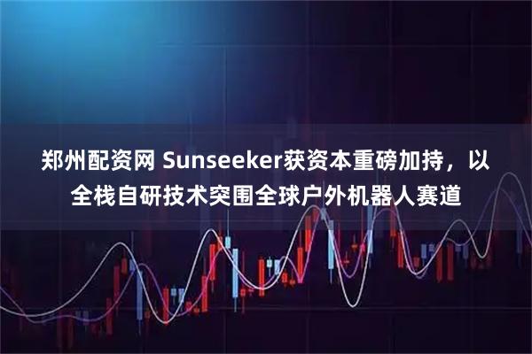 郑州配资网 Sunseeker获资本重磅加持，以全栈自研技术突围全球户外机器人赛道