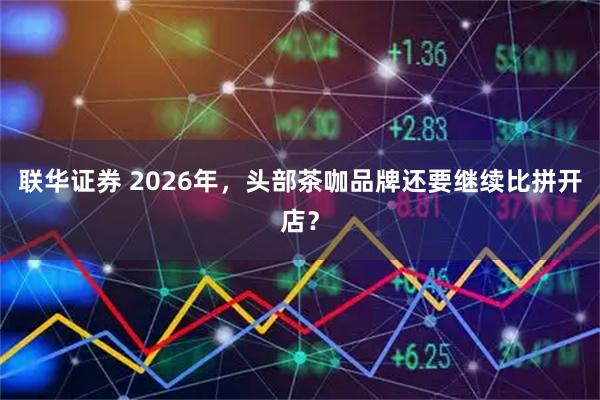 联华证券 2026年，头部茶咖品牌还要继续比拼开店？