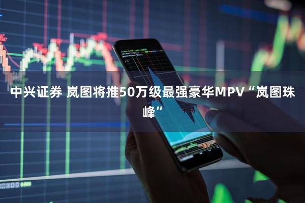 中兴证券 岚图将推50万级最强豪华MPV“岚图珠峰”