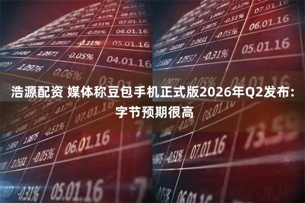 浩源配资 媒体称豆包手机正式版2026年Q2发布: 字节预期很高