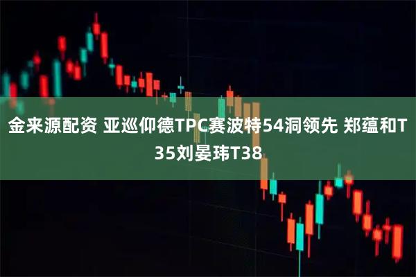 金来源配资 亚巡仰德TPC赛波特54洞领先 郑蕴和T35刘晏玮T38