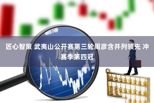 匠心智策 武夷山公开赛第三轮周彦含并列领先 冲赛季第四冠