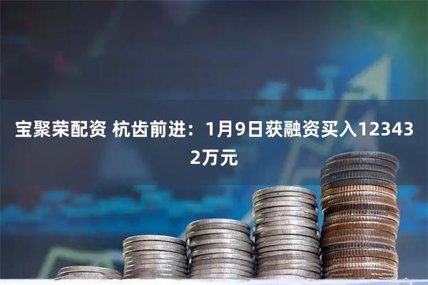 宝聚荣配资 杭齿前进：1月9日获融资买入123432万元