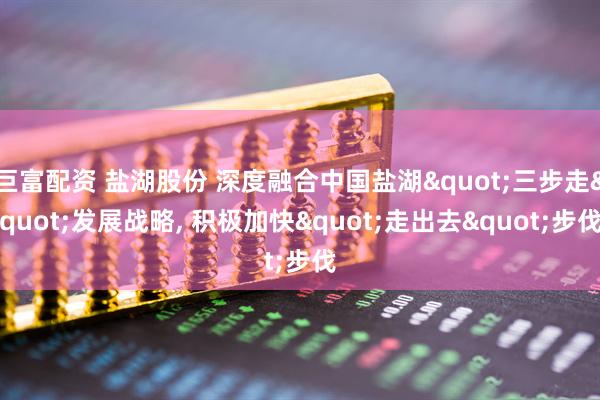 巨富配资 盐湖股份 深度融合中国盐湖"三步走"发展战略, 积极加快"走出去"步伐
