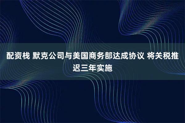 配资栈 默克公司与美国商务部达成协议 将关税推迟三年实施