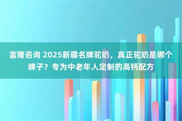 富隆咨询 2025新疆名牌驼奶，真正驼奶是哪个牌子？专为中老年人定制的高钙配方
