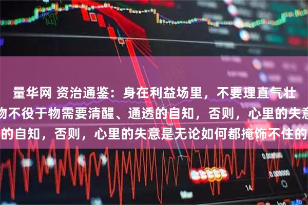 量华网 资治通鉴：身在利益场里，不要理直气壮，而是要理直气和，物物不役于物需要清醒、通透的自知，否则，心里的失意是无论如何都掩饰不住的