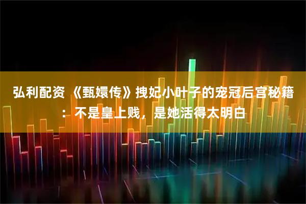 弘利配资 《甄嬛传》拽妃小叶子的宠冠后宫秘籍：不是皇上贱，是她活得太明白